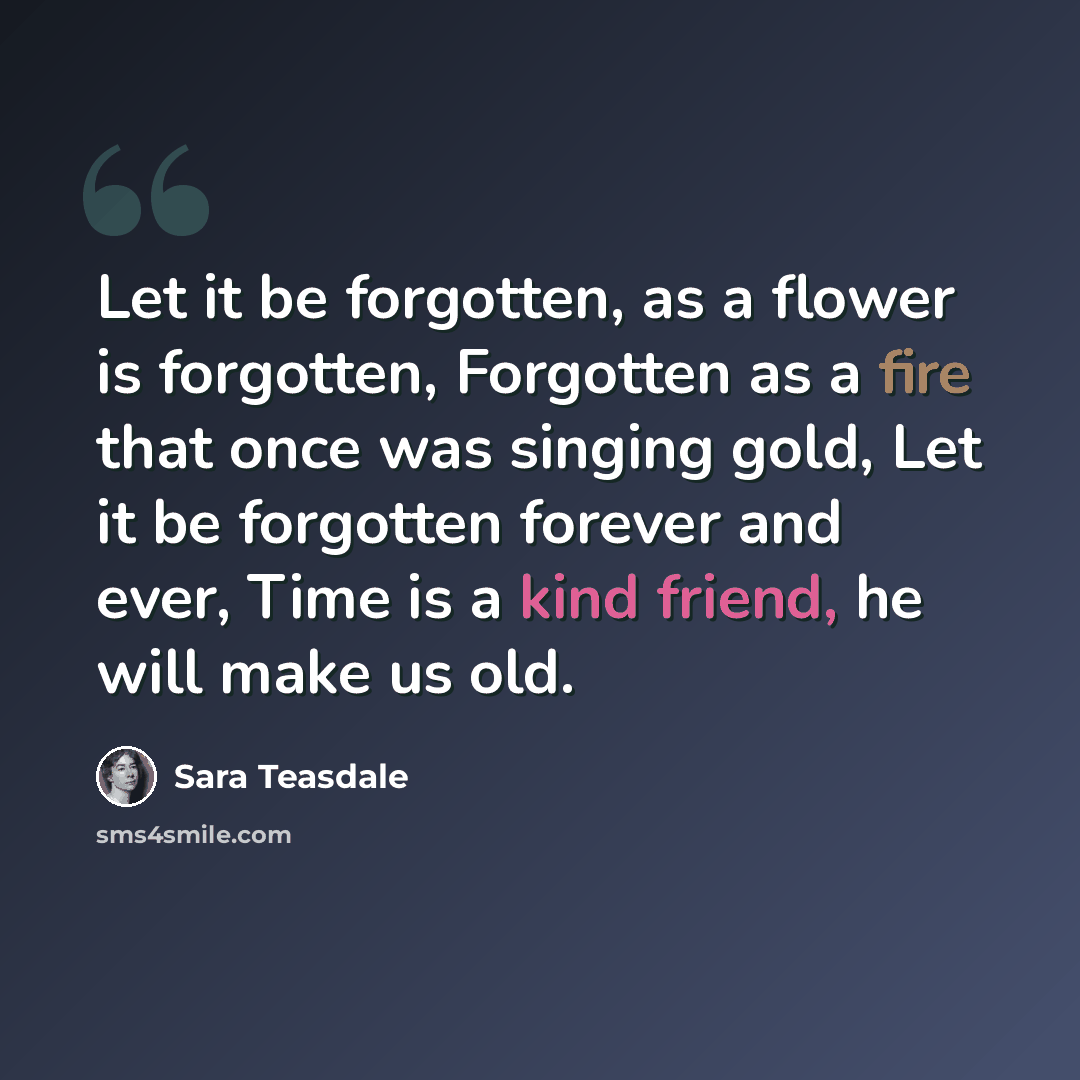 “Let it be forgotten, as a flower is forgotten, Forgotten as a fire that once was singing gold, Let it be forgotten forever and ever, Time is a kind friend, he will make us old.” quote by Sara Teasdale