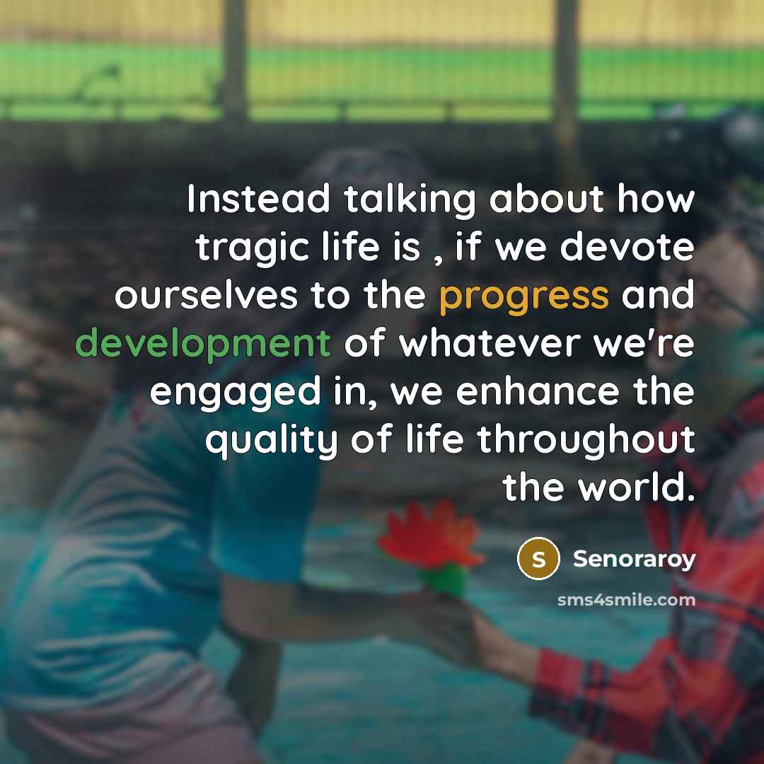 “Instead talking about how tragic life is , if we devote ourselves to the progress and development of whatever we're engaged in, we enhance the quality of life throughout the world.” quote by Senoraroy
