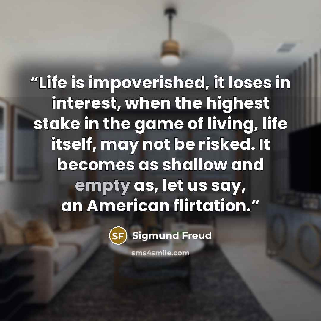 “Life is impoverished, it loses in interest, when the highest stake in the game of living, life itself, may not be risked. It becomes as shallow and empty as, let us say, an American flirtation.” quote by Sigmund Freud