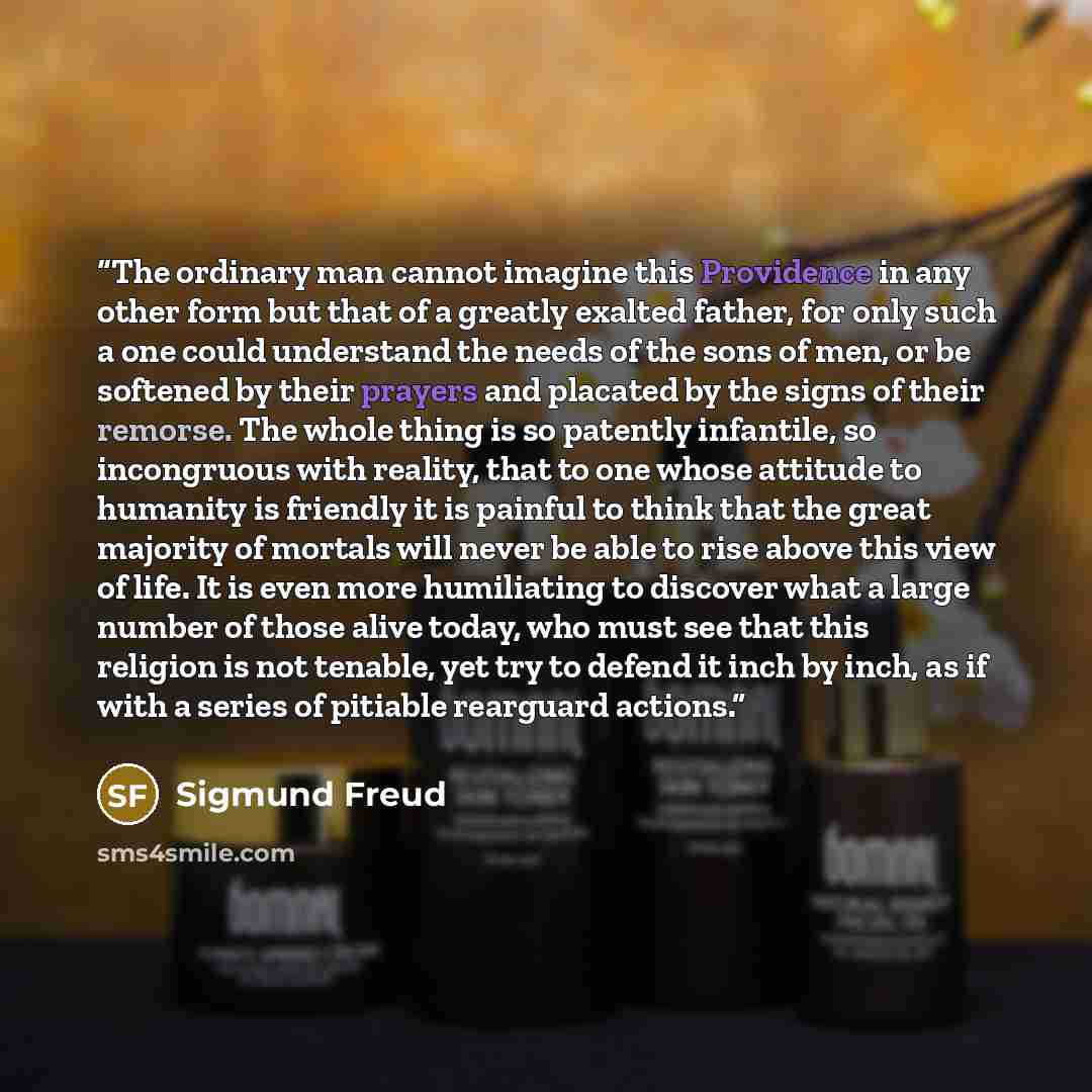 “The ordinary man cannot imagine this Providence in any other form but that of a greatly exalted father, for only such a one could understand the needs of the sons of men, or be softened by their prayers and placated by the signs of their remorse. The whole thing is so patently infantile, so…” quote by Sigmund Freud