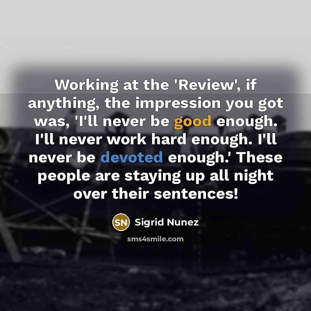 “Working at the 'Review', if anything, the impression you got was, 'I'll never be good enough. I'll never work hard enough. I'll never be devoted enough.' These people are staying up all night over their sentences!” quote by Sigrid Nunez