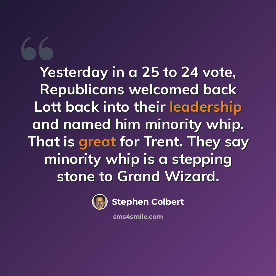 “Yesterday in a 25 to 24 vote, Republicans welcomed back Lott back into their leadership and named him minority whip. That is great for Trent. They say minority whip is a stepping stone to Grand Wizard.” quote by Stephen Colbert