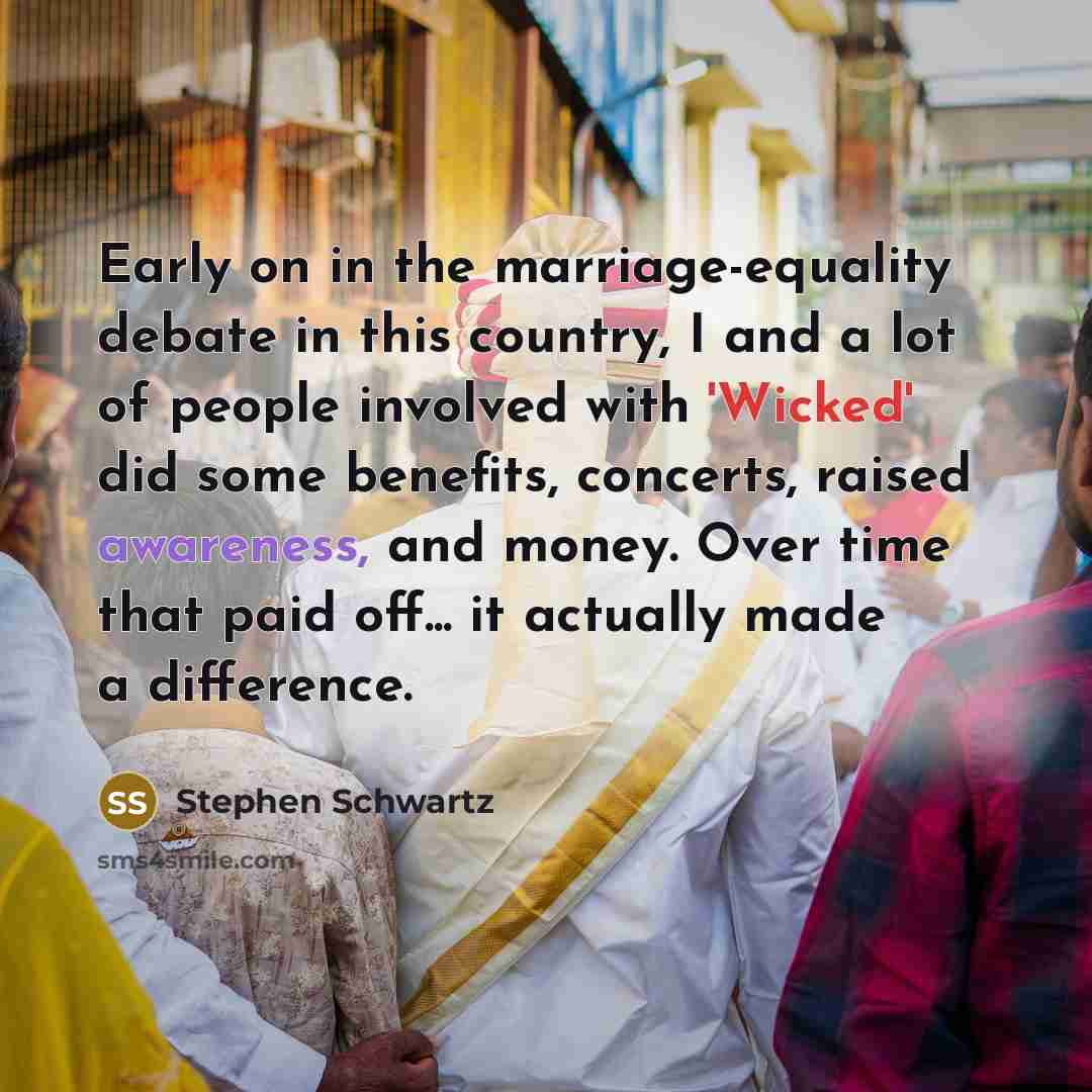 “Early on in the marriage-equality debate in this country, I and a lot of people involved with 'Wicked' did some benefits, concerts, raised awareness, and money. Over time that paid off... it actually made a difference.” quote by Stephen Schwartz