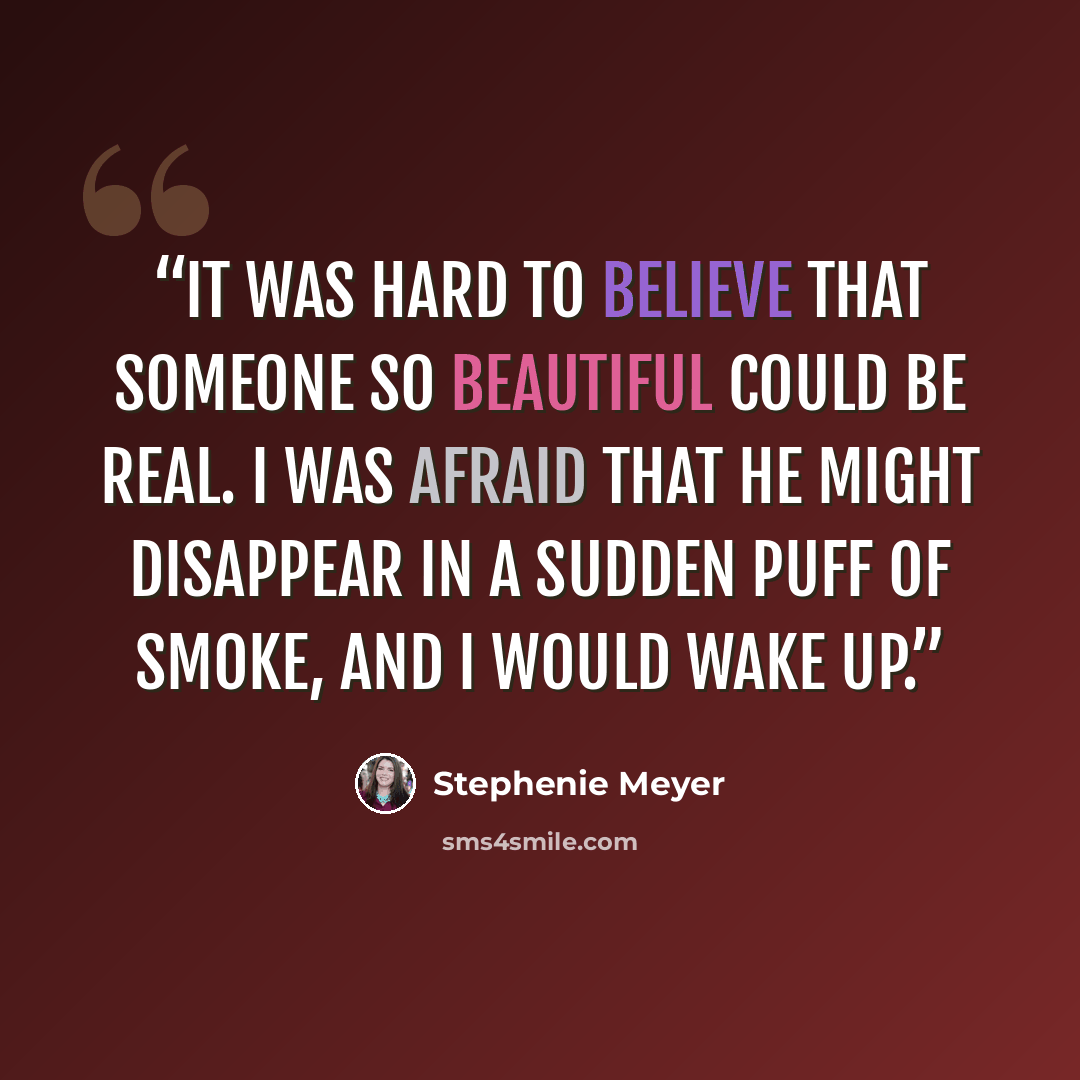 “It was hard to believe that someone so beautiful could be real. I was afraid that he might disappear in a sudden puff of smoke, and I would wake up.” quote by Stephenie Meyer