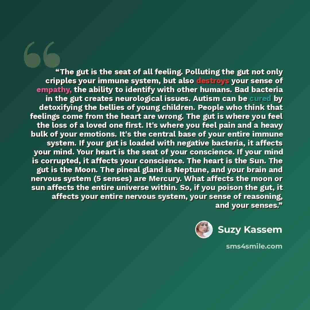 “The gut is the seat of all feeling. Polluting the gut not only cripples your immune system, but also destroys your sense of empathy, the ability to identify with other humans. Bad bacteria in the gut creates neurological issues. Autism can be cured by detoxifying the bellies of young children…” quote by Suzy Kassem