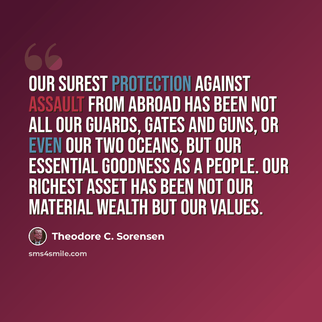“Our surest protection against assault from abroad has been not all our guards, gates and guns, or even our two oceans, but our essential goodness as a people. Our richest asset has been not our material wealth but our values.” quote by Theodore C. Sorensen