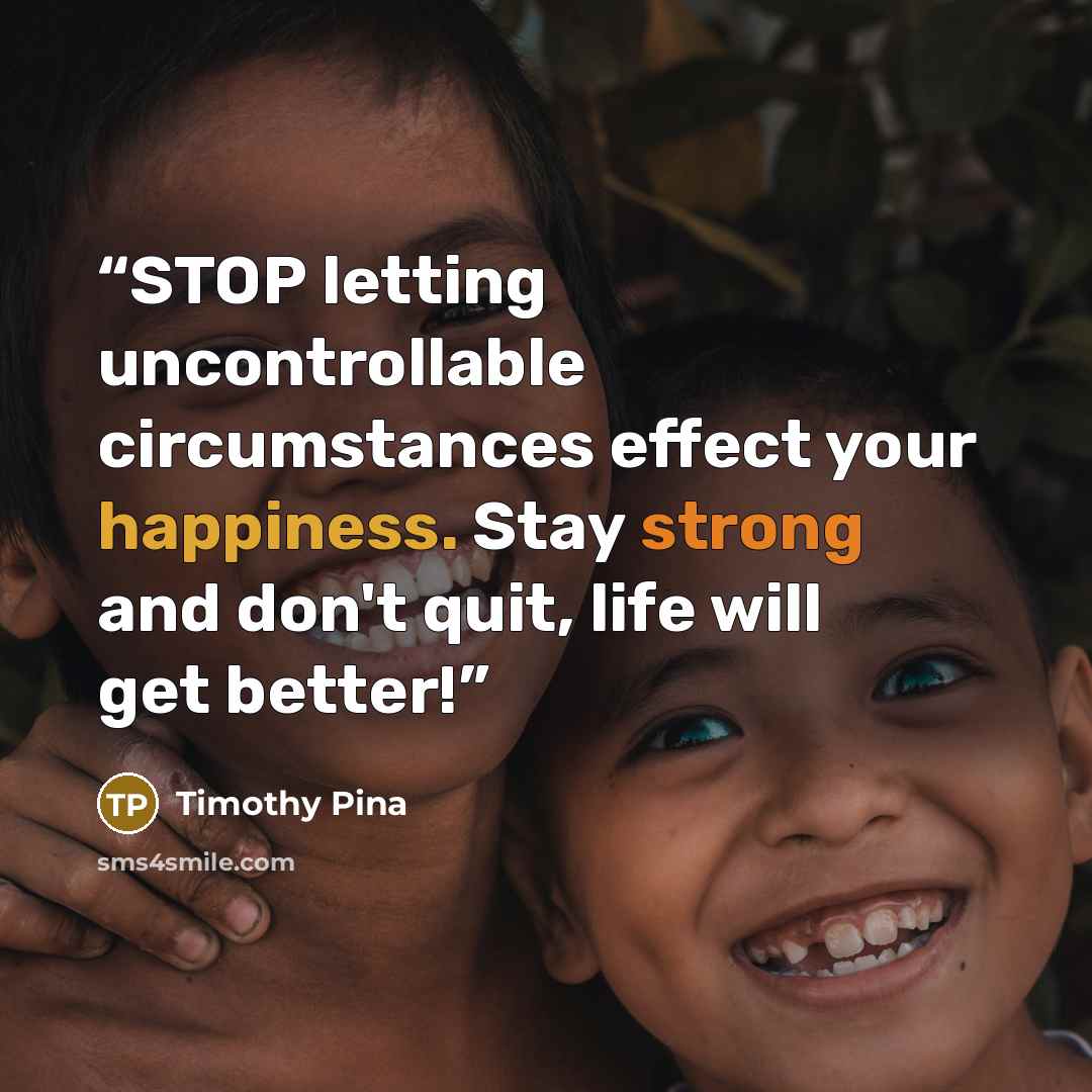 “STOP letting uncontrollable circumstances effect your happiness. Stay strong and don't quit, life will get better!” quote by Timothy Pina