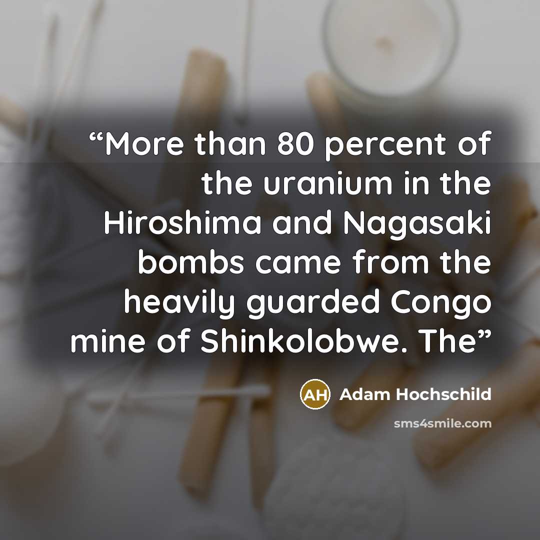 “More than 80 percent of the uranium in the Hiroshima and Nagasaki bombs came from the heavily guarded Congo mine of Shinkolobwe. The” quote by Adam Hochschild