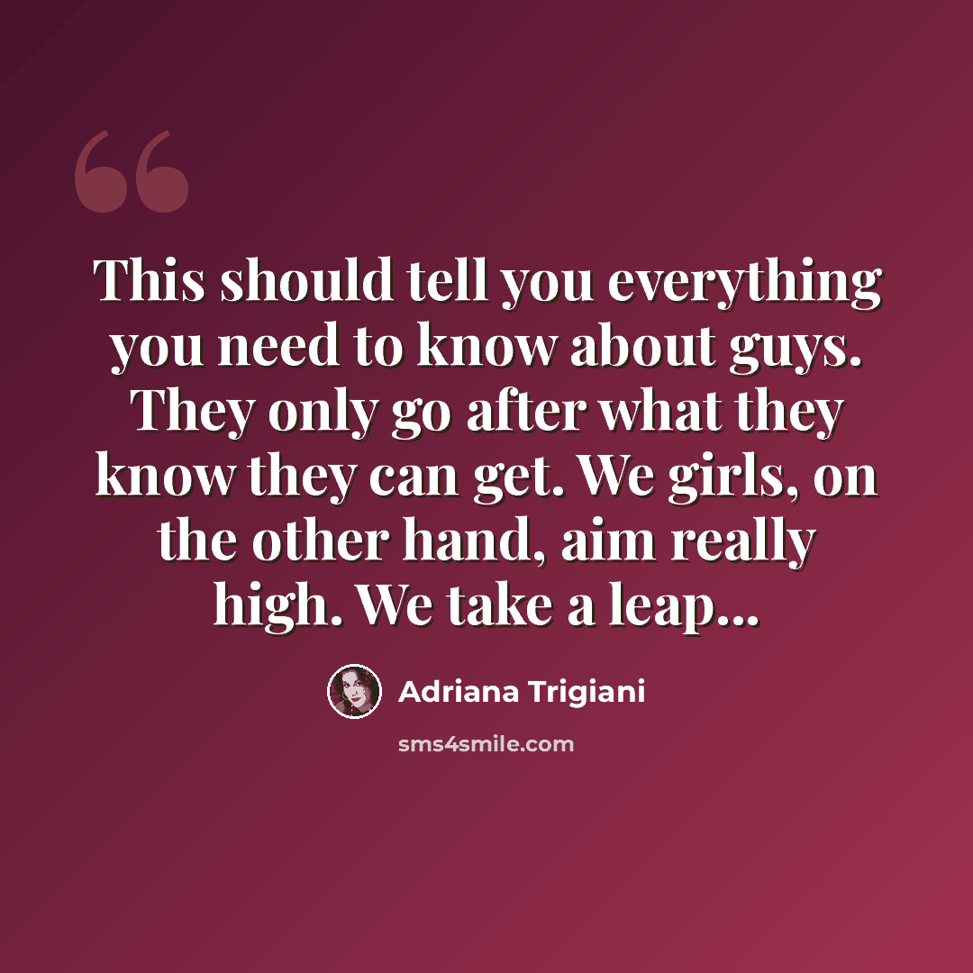 “This should tell you everything you need to know about guys. They only go after what they know they can get. We girls, on the other hand, aim really high. We take a leap...” quote by Adriana Trigiani