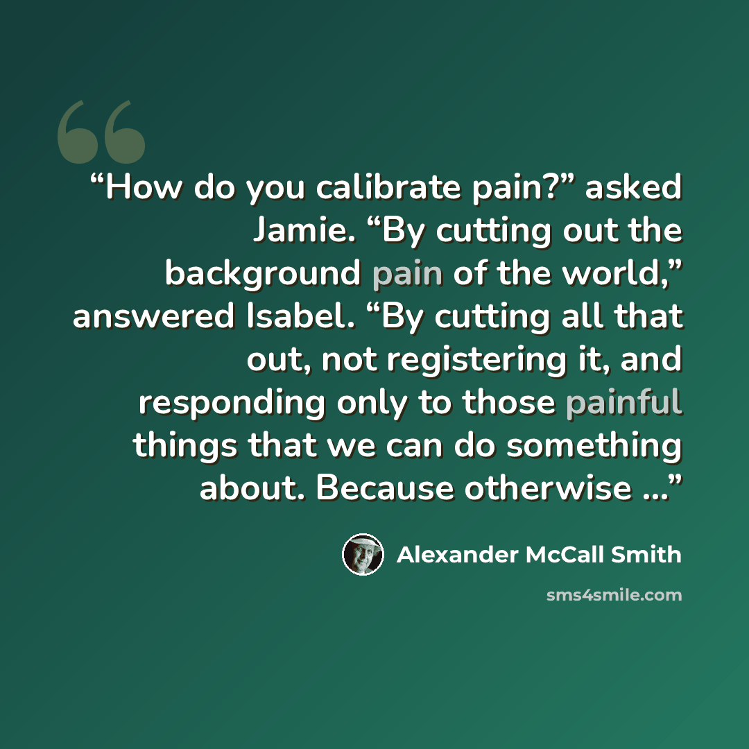 “How do you calibrate pain?” asked Jamie. “By cutting out the background pain of the world,” answered Isabel. “By cutting all that out, not registering it, and responding only to those painful things that we can do something about. Because otherwise …” quote by Alexander McCall Smith