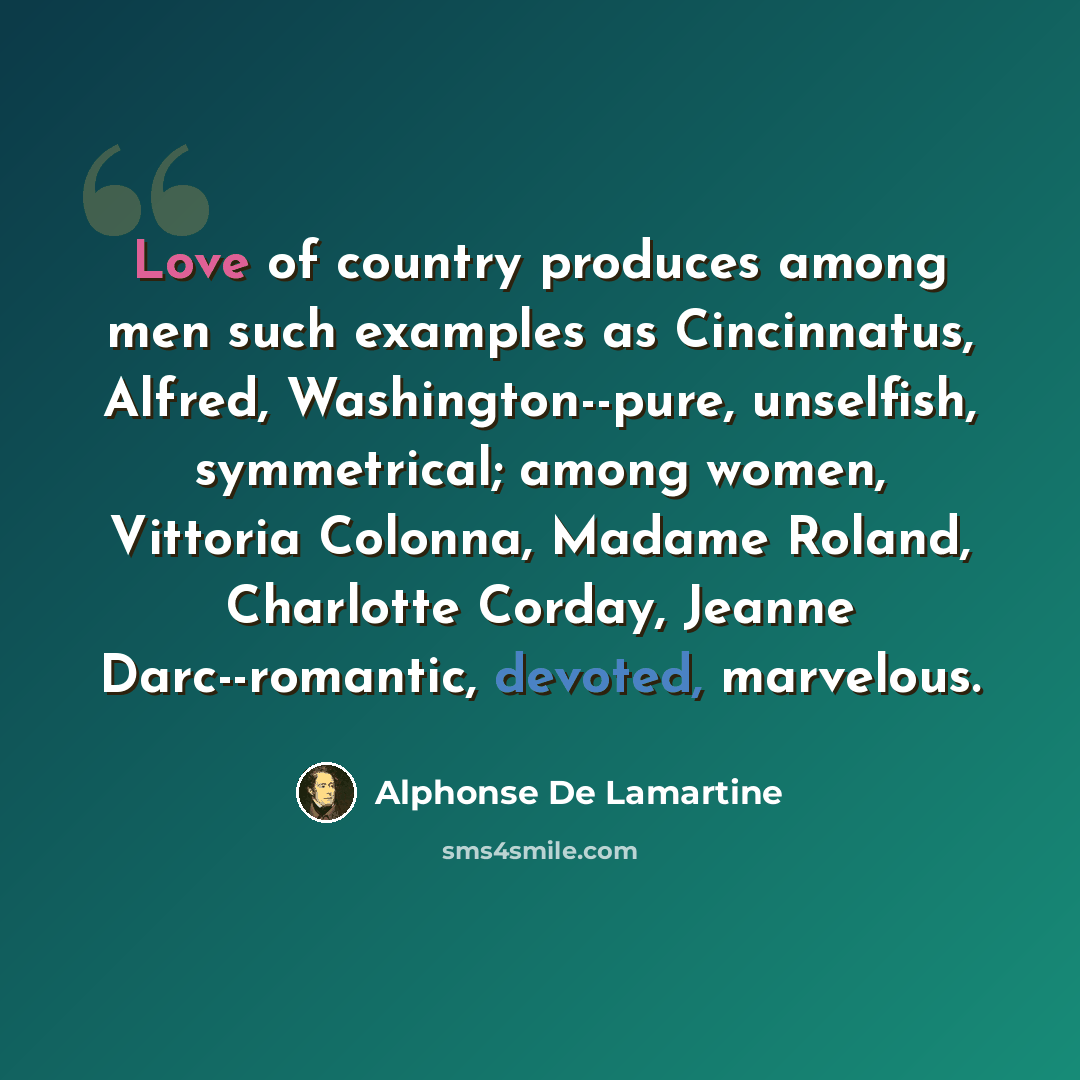 “Love of country produces among men such examples as Cincinnatus, Alfred, Washington--pure, unselfish, symmetrical; among women, Vittoria Colonna, Madame Roland, Charlotte Corday, Jeanne Darc--romantic, devoted, marvelous.” quote by Alphonse de Lamartine