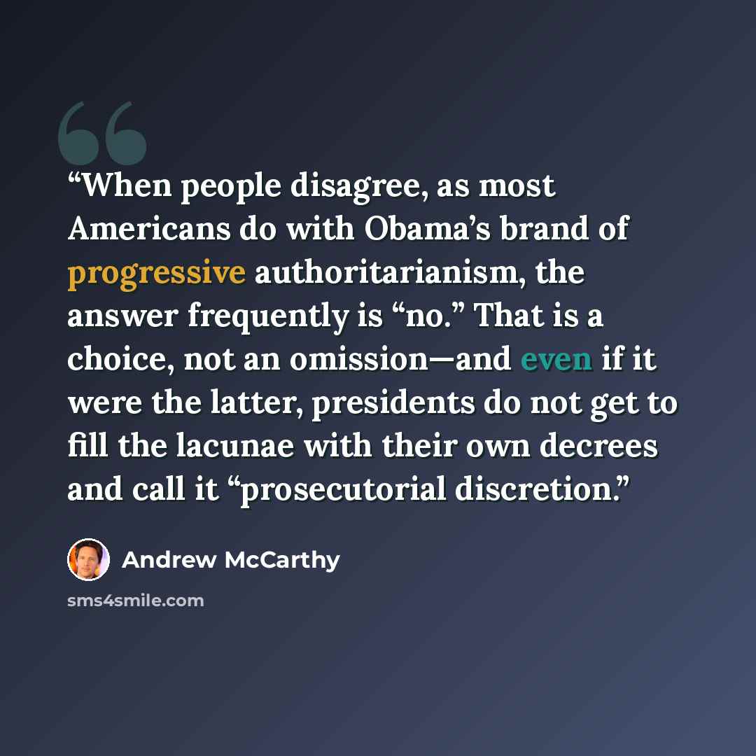 “When people disagree, as most Americans do with Obama’s brand of progressive authoritarianism, the answer frequently is “no.” That is a choice, not an omission—and even if it were the latter, presidents do not get to fill the lacunae with their own decrees and call it “prosecutorial discretion.” quote by Andrew McCarthy