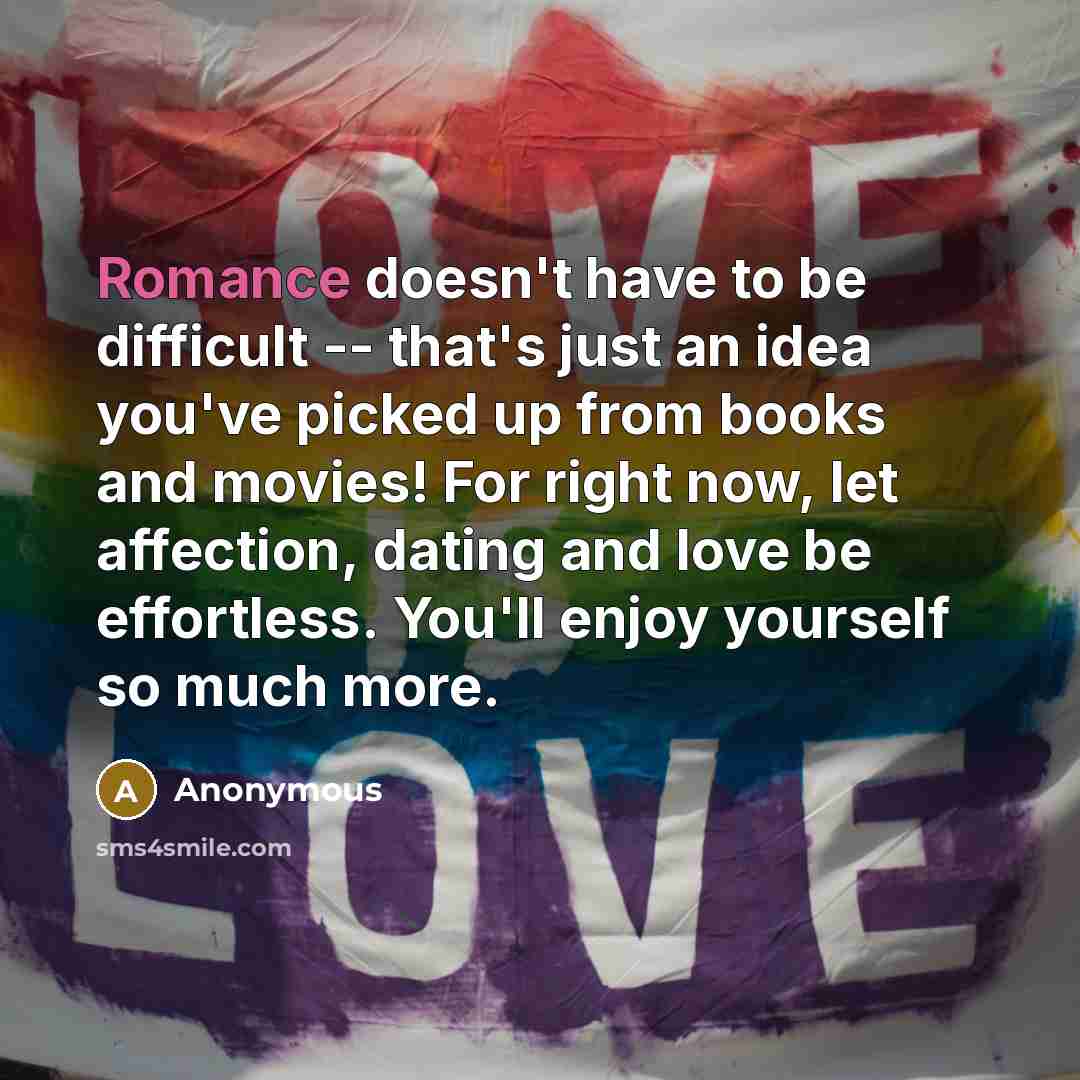 “Romance doesn't have to be difficult -- that's just an idea you've picked up from books and movies! For right now, let affection, dating and love be effortless. You'll enjoy yourself so much more.” quote by Anonymous