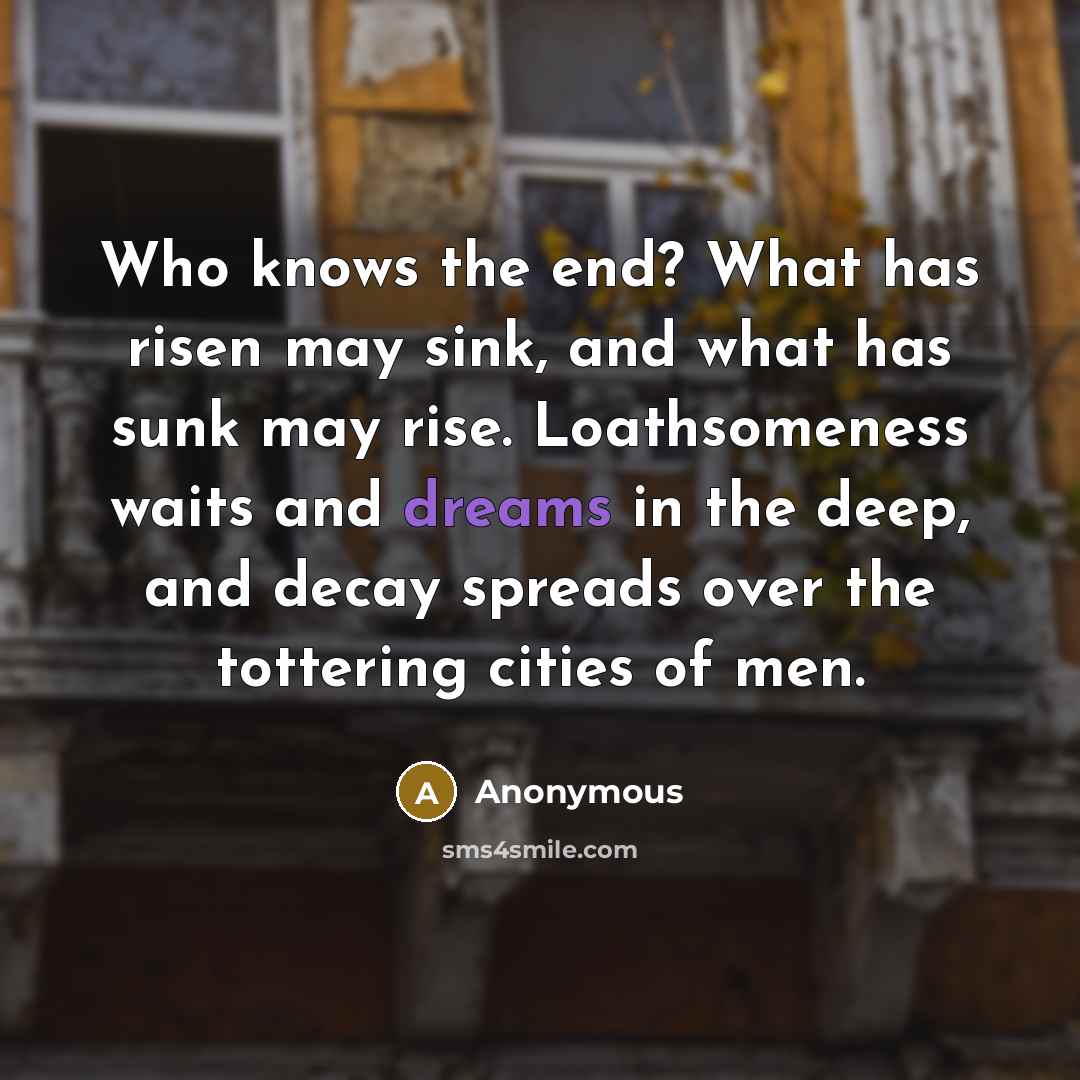 “Who knows the end? What has risen may sink, and what has sunk may rise. Loathsomeness waits and dreams in the deep, and decay spreads over the tottering cities of men.” quote by Anonymous