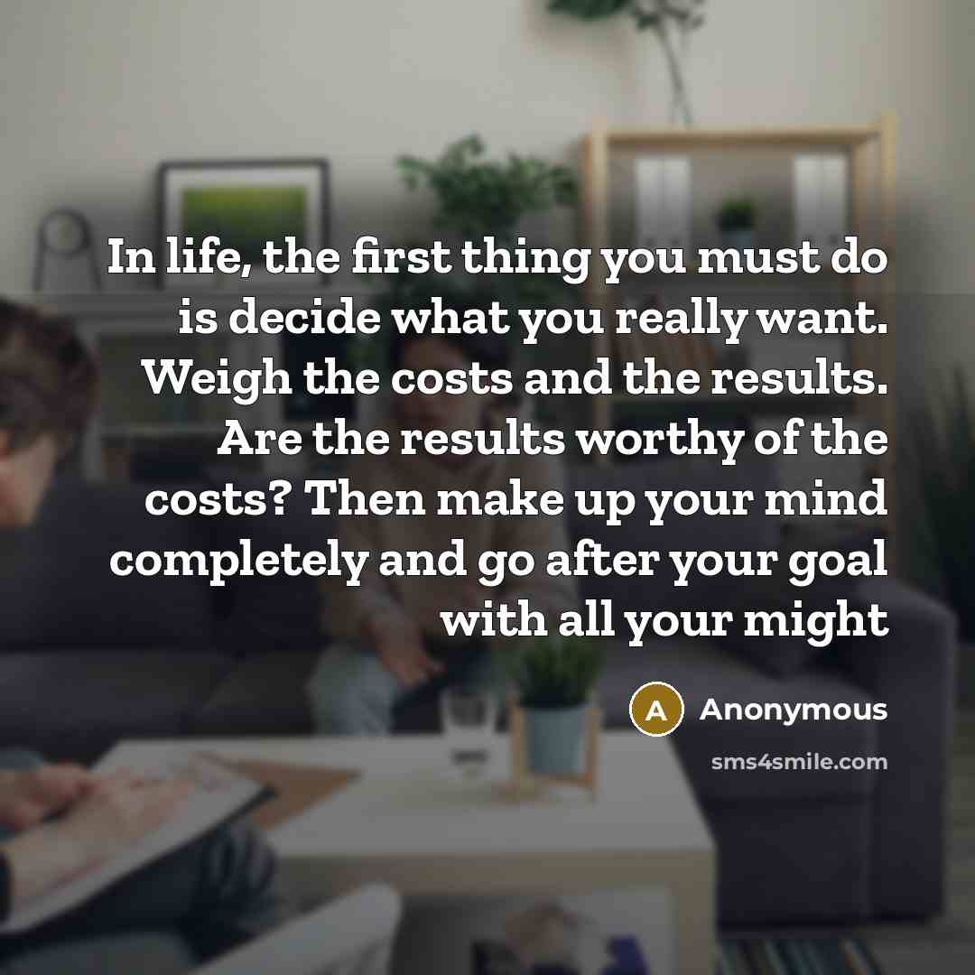 “In life, the first thing you must do is decide what you really want. Weigh the costs and the results. Are the results worthy of the costs? Then make up your mind completely and go after your goal with all your might” quote by Anonymous