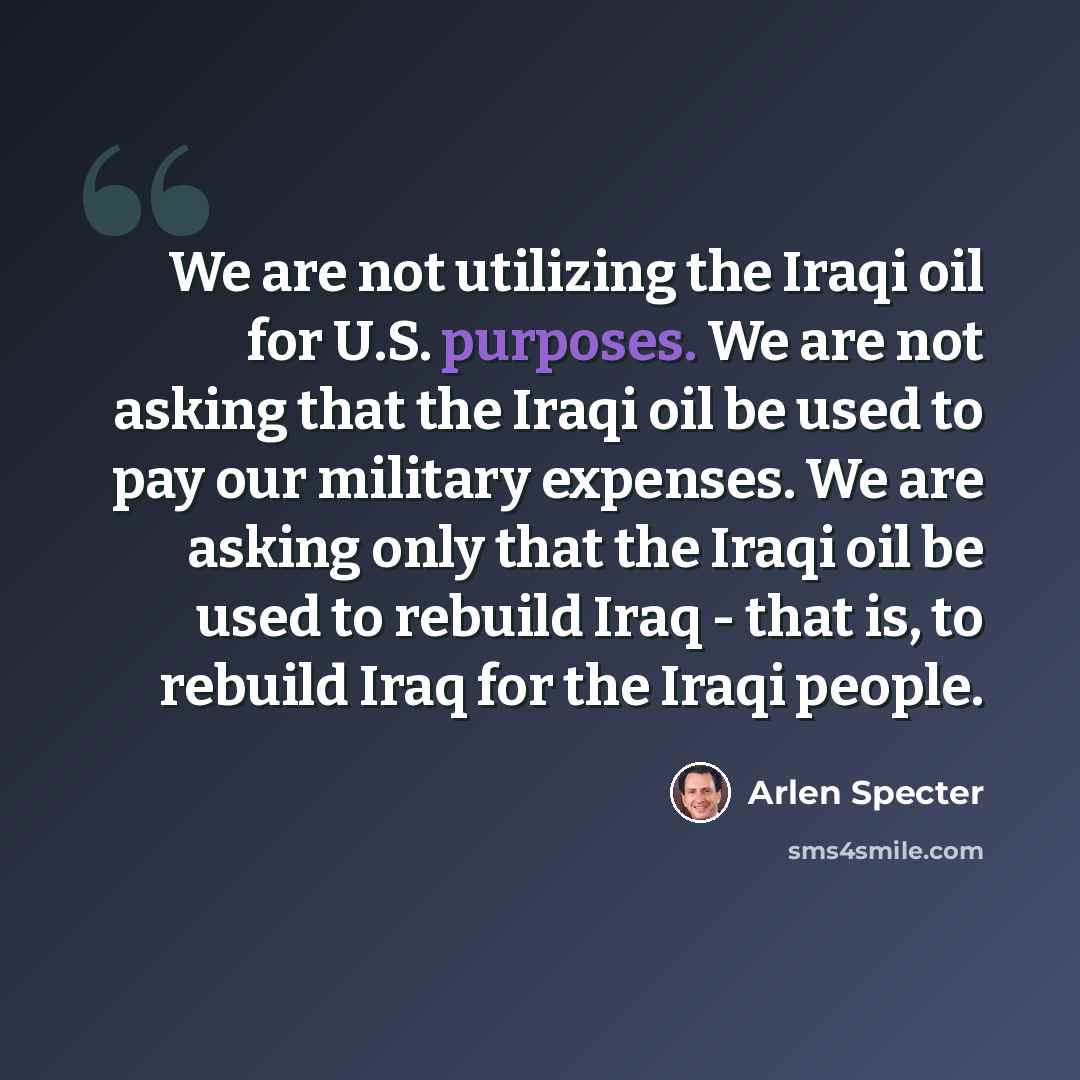 “We are not utilizing the Iraqi oil for U.S. purposes. We are not asking that the Iraqi oil be used to pay our military expenses. We are asking only that the Iraqi oil be used to rebuild Iraq - that is, to rebuild Iraq for the Iraqi people.” quote by Arlen Specter