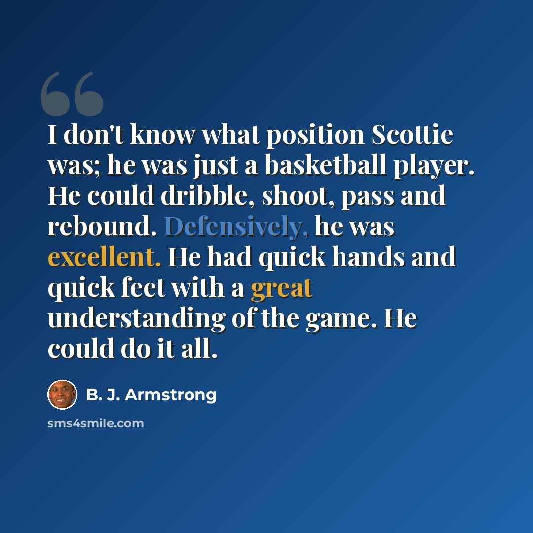 “I don't know what position Scottie was; he was just a basketball player. He could dribble, shoot, pass and rebound. Defensively, he was excellent. He had quick hands and quick feet with a great understanding of the game. He could do it all.” quote by B. J. Armstrong