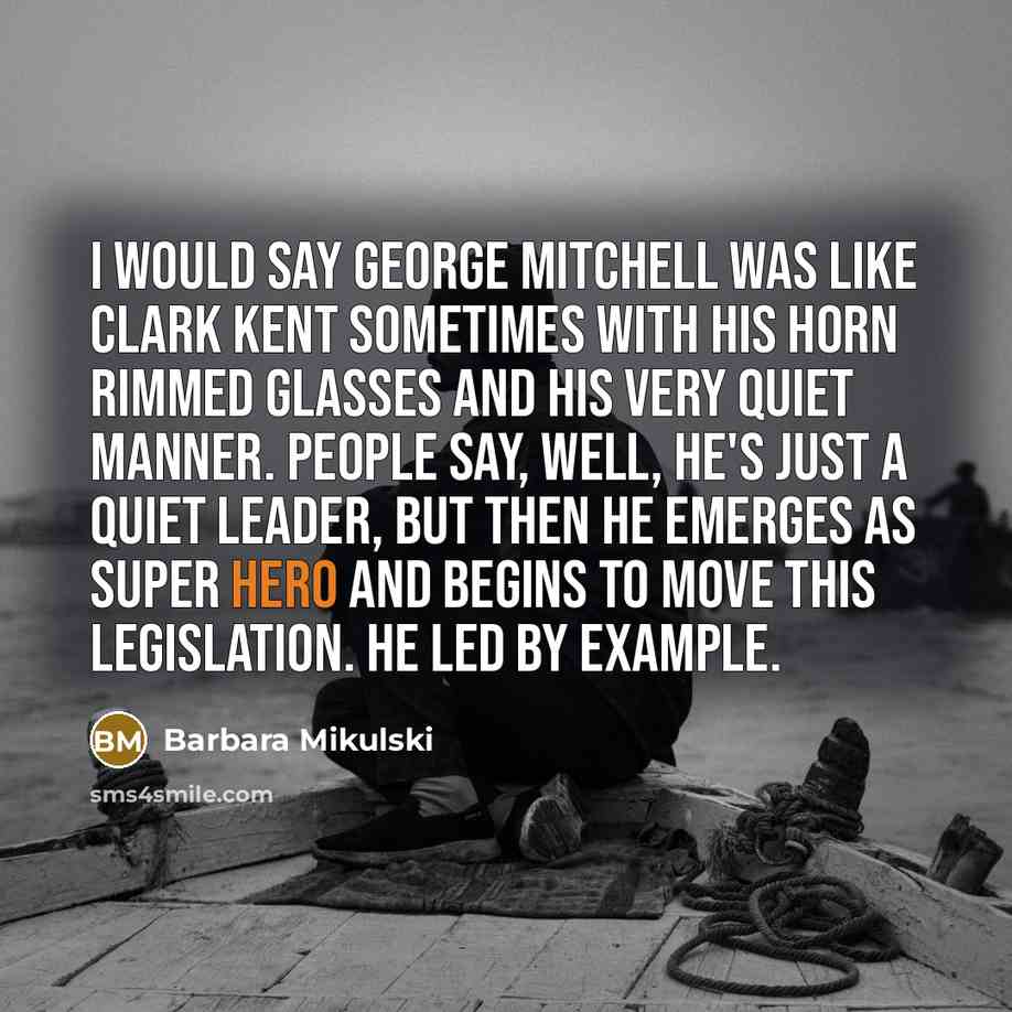 “I would say George Mitchell was like Clark Kent sometimes with his horn rimmed glasses and his very quiet manner. People say, well, he's just a quiet leader, but then he emerges as super hero and begins to move this legislation. He led by example.” quote by Barbara Mikulski
