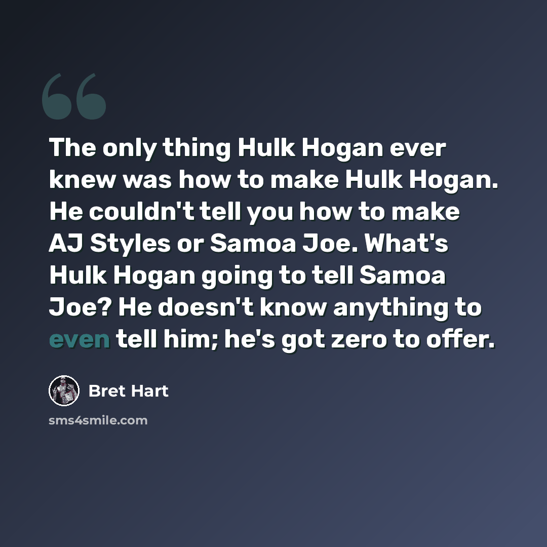 “The only thing Hulk Hogan ever knew was how to make Hulk Hogan. He couldn't tell you how to make AJ Styles or Samoa Joe. What's Hulk Hogan going to tell Samoa Joe? He doesn't know anything to even tell him; he's got zero to offer.” quote by Bret Hart
