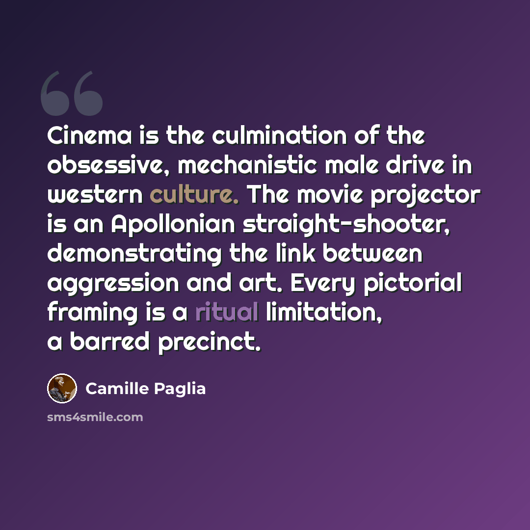 “Cinema is the culmination of the obsessive, mechanistic male drive in western culture. The movie projector is an Apollonian straight-shooter, demonstrating the link between aggression and art. Every pictorial framing is a ritual limitation, a barred precinct.” quote by Camille Paglia
