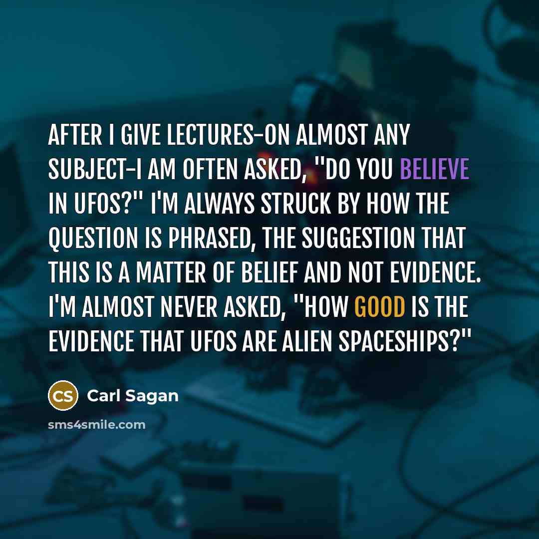 “After I give lectures-on almost any subject-I am often asked, "Do you believe in UFOs?" I'm always struck by how the question is phrased, the suggestion that this is a matter of belief and not evidence. I'm almost never asked, "How good is the evidence that UFOs are alien spaceships?"” quote by Carl Sagan