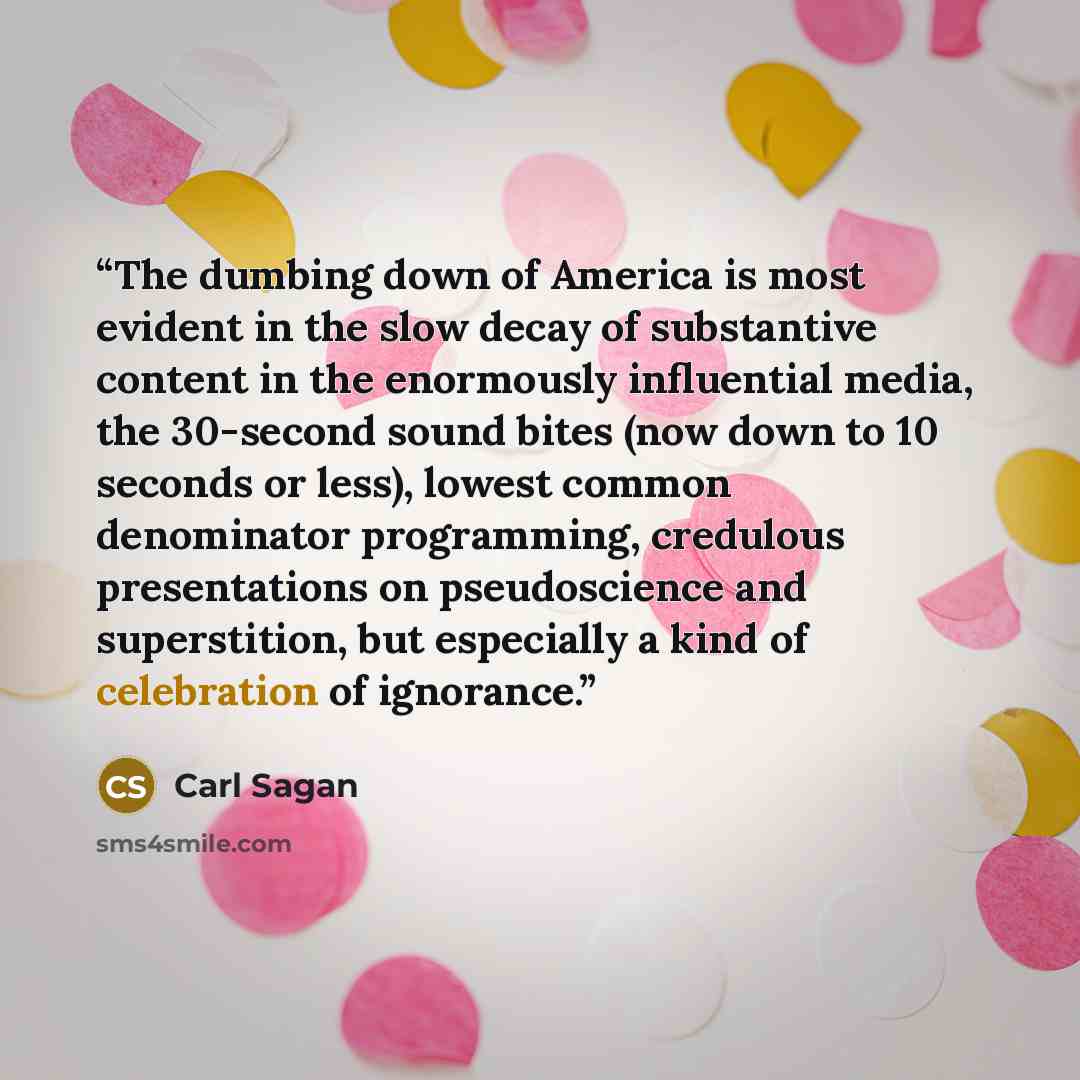 “The dumbing down of America is most evident in the slow decay of substantive content in the enormously influential media, the 30-second sound bites (now down to 10 seconds or less), lowest common denominator programming, credulous presentations on pseudoscience and superstition, but especially a…” quote by Carl Sagan