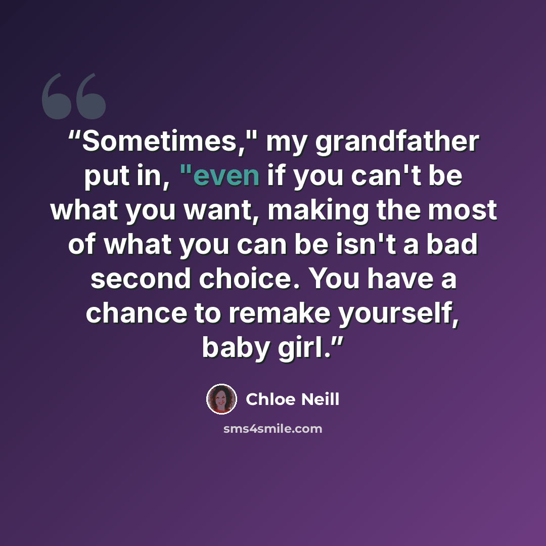 “Sometimes," my grandfather put in, "even if you can't be what you want, making the most of what you can be isn't a bad second choice. You have a chance to remake yourself, baby girl.” quote by Chloe Neill