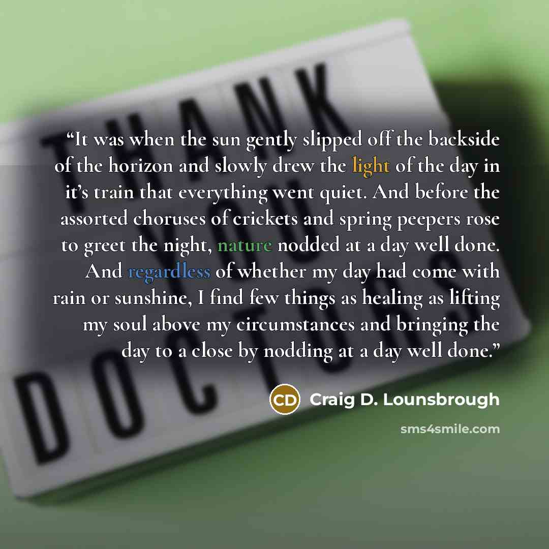 “It was when the sun gently slipped off the backside of the horizon and slowly drew the light of the day in it’s train that everything went quiet. And before the assorted choruses of crickets and spring peepers rose to greet the night, nature nodded at a day well done. And regardless of whether my…” quote by Craig D. Lounsbrough