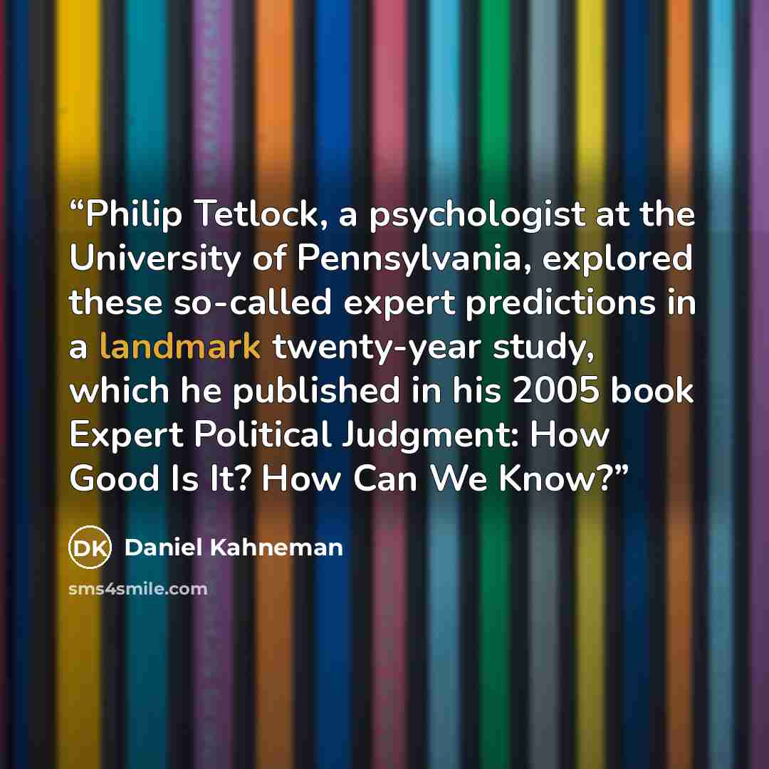 “Philip Tetlock, a psychologist at the University of Pennsylvania, explored these so-called expert predictions in a landmark twenty-year study, which he published in his 2005 book Expert Political Judgment: How Good Is It? How Can We Know?” quote by Daniel Kahneman