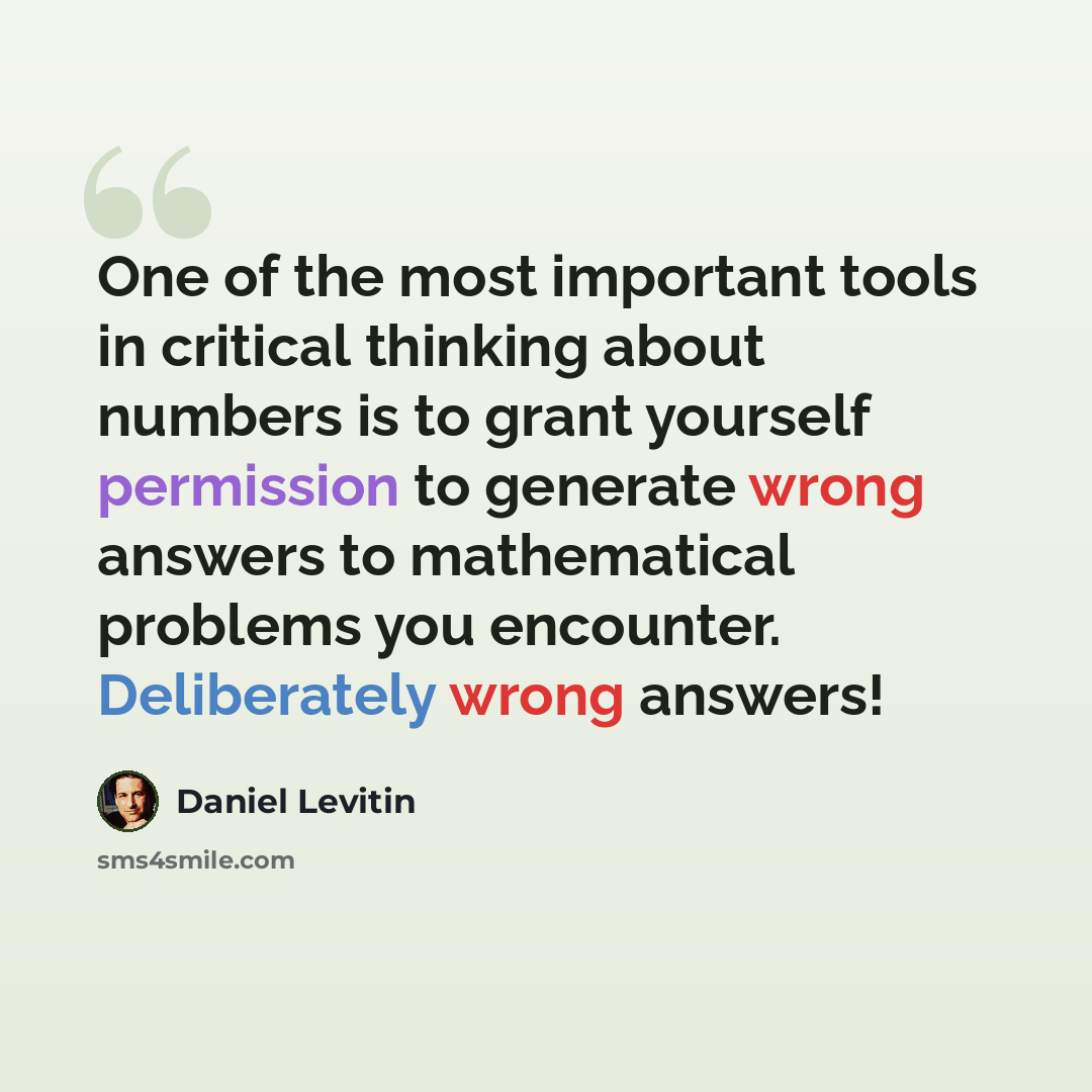 “One of the most important tools in critical thinking about numbers is to grant yourself permission to generate wrong answers to mathematical problems you encounter. Deliberately wrong answers!” quote by Daniel Levitin