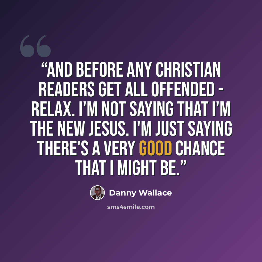 “And before any Christian readers get all offended - relax. I'm not saying that I'm the new Jesus. I'm just saying there's a very good chance that I might be.” quote by Danny Wallace