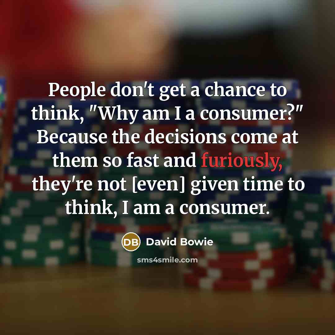 “People don't get a chance to think, "Why am I a consumer?" Because the decisions come at them so fast and furiously, they're not [even] given time to think, I am a consumer.” quote by David Bowie