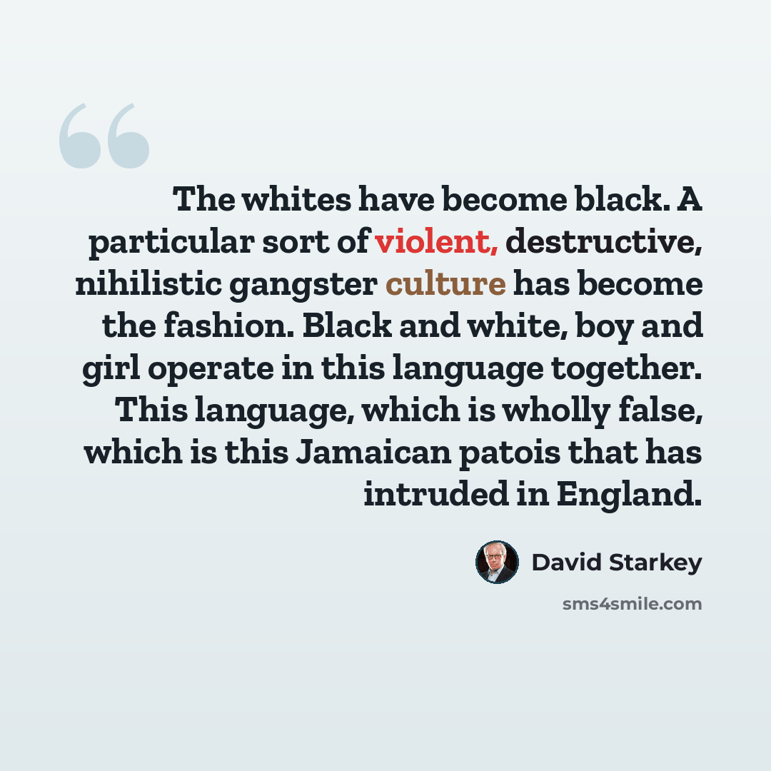 “The whites have become black. A particular sort of violent, destructive, nihilistic gangster culture has become the fashion. Black and white, boy and girl operate in this language together. This language, which is wholly false, which is this Jamaican patois that has intruded in England.” quote by David Starkey