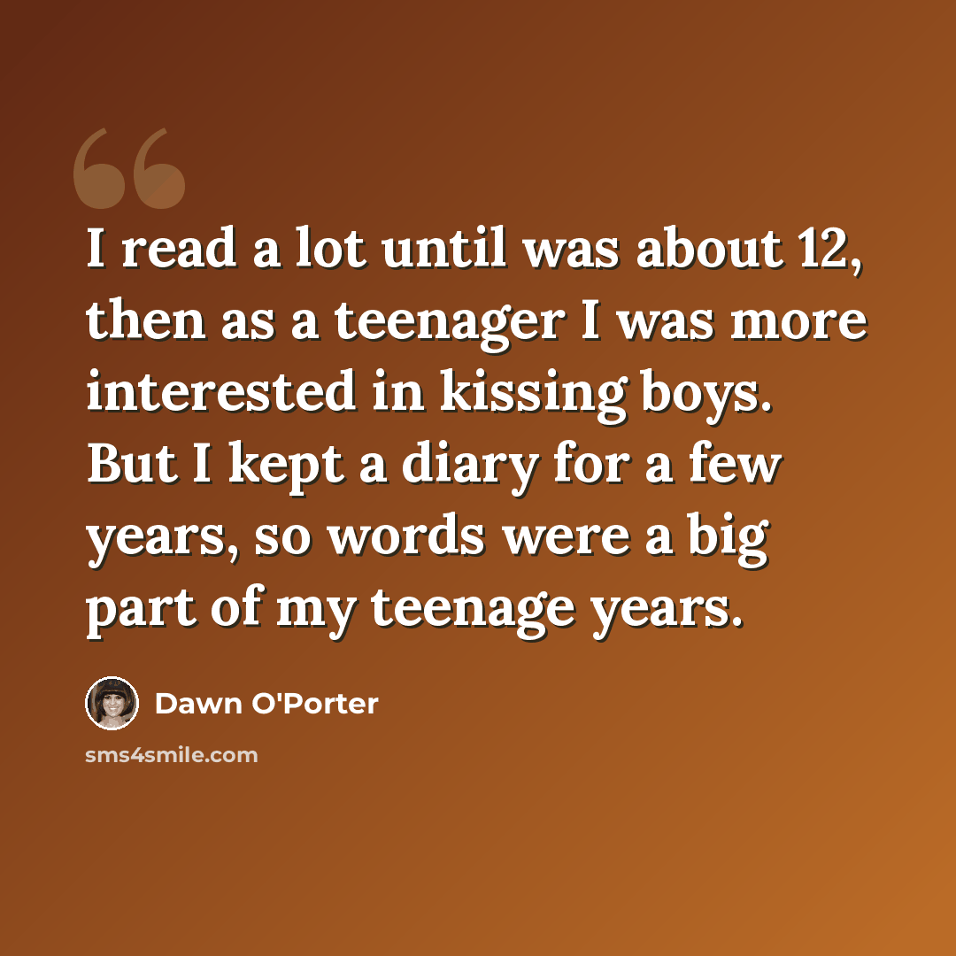 “I read a lot until was about 12, then as a teenager I was more interested in kissing boys. But I kept a diary for a few years, so words were a big part of my teenage years.” quote by Dawn O'Porter