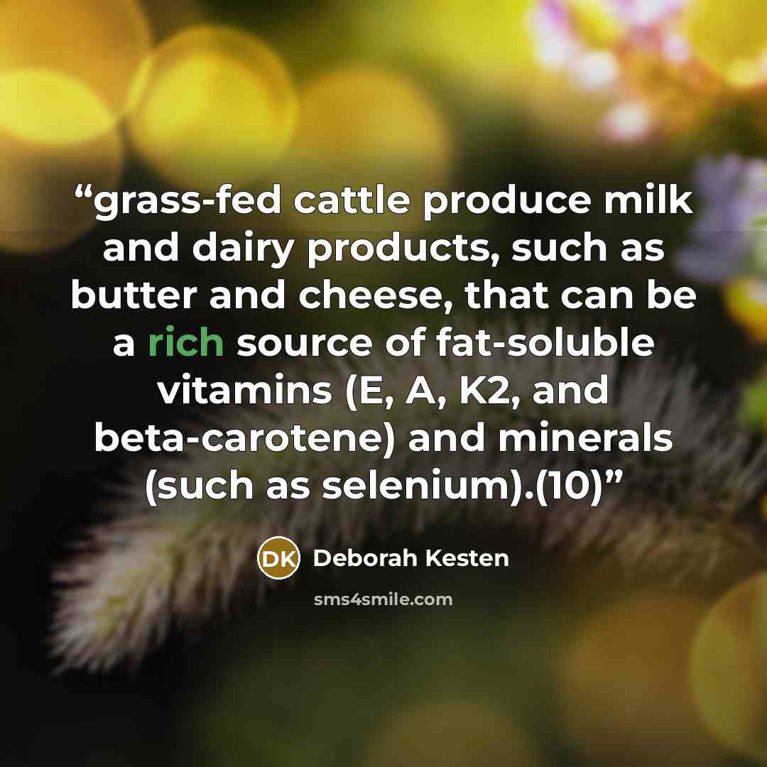 “grass-fed cattle produce milk and dairy products, such as butter and cheese, that can be a rich source of fat-soluble vitamins (E, A, K2, and beta-carotene) and minerals (such as selenium).(10)” quote by Deborah Kesten