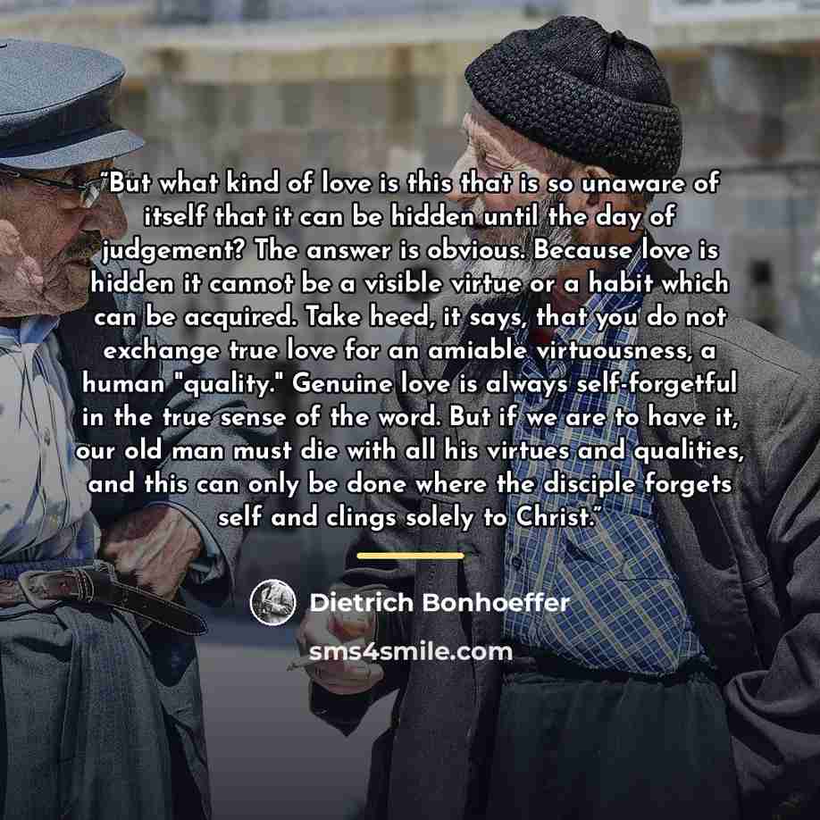 “But what kind of love is this that is so unaware of itself that it can be hidden until the day of judgement? The answer is obvious. Because love is hidden it cannot be a visible virtue or a habit which can be acquired. Take heed, it says, that you do not exchange true love for an amiable…” quote by Dietrich Bonhoeffer