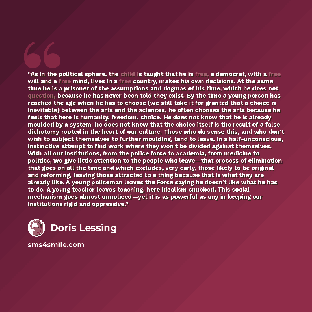“As in the political sphere, the child is taught that he is free, a democrat, with a free will and a free mind, lives in a free country, makes his own decisions. At the same time he is a prisoner of the assumptions and dogmas of his time, which he does not question, because he has never been told…” quote by Doris Lessing