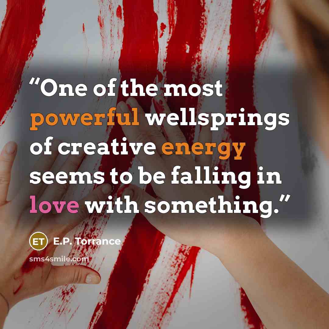 “One of the most powerful wellsprings of creative energy seems to be falling in love with something.” quote by E.P. Torrance