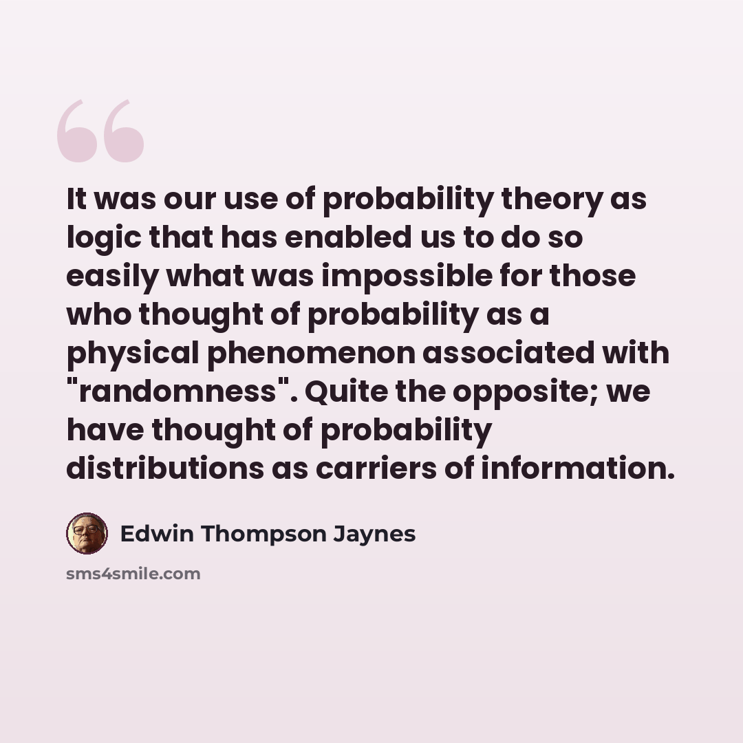“It was our use of probability theory as logic that has enabled us to do so easily what was impossible for those who thought of probability as a physical phenomenon associated with "randomness". Quite the opposite; we have thought of probability distributions as carriers of information.” quote by Edwin Thompson Jaynes