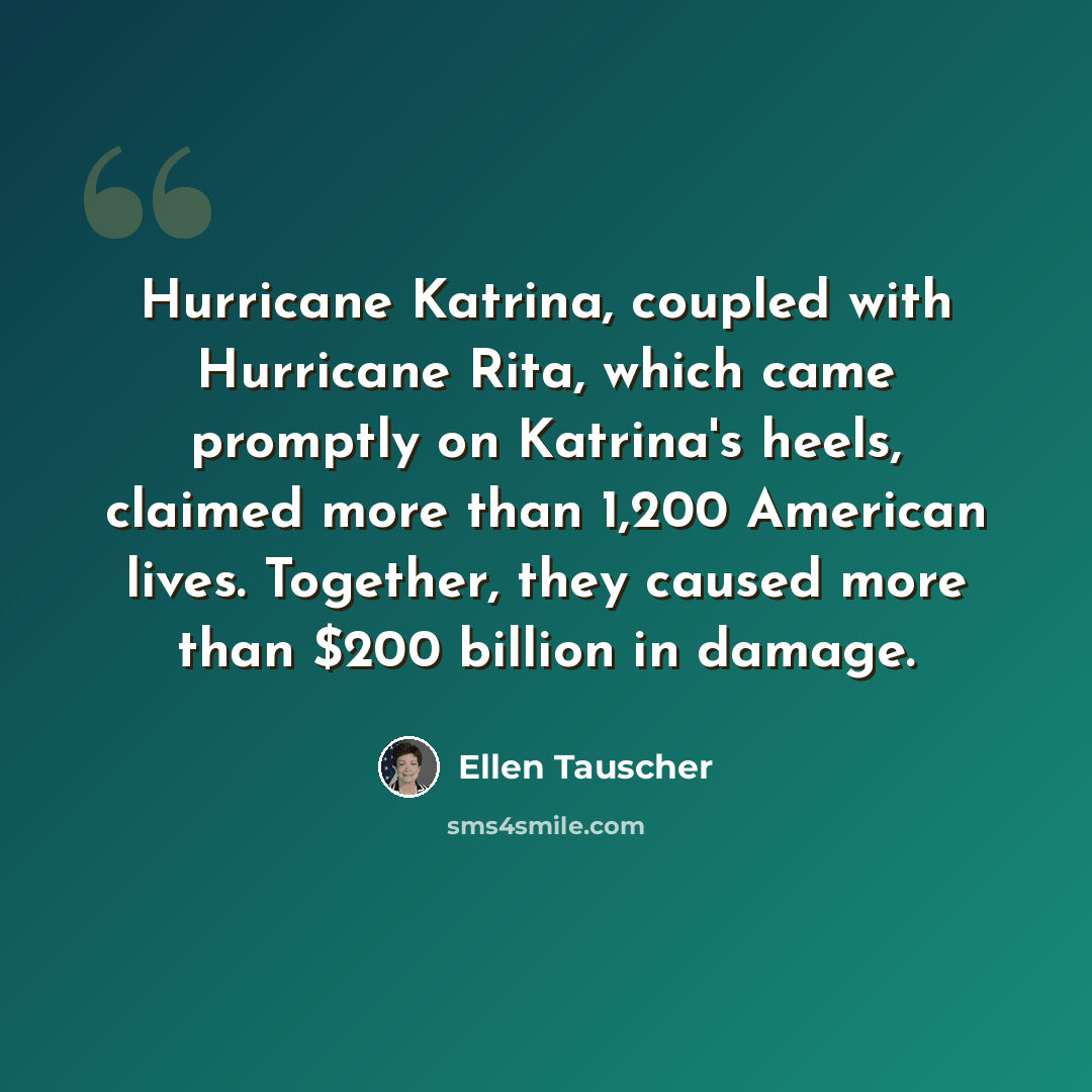 “Hurricane Katrina, coupled with Hurricane Rita, which came promptly on Katrina's heels, claimed more than 1,200 American lives. Together, they caused more than $200 billion in damage.” quote by Ellen Tauscher
