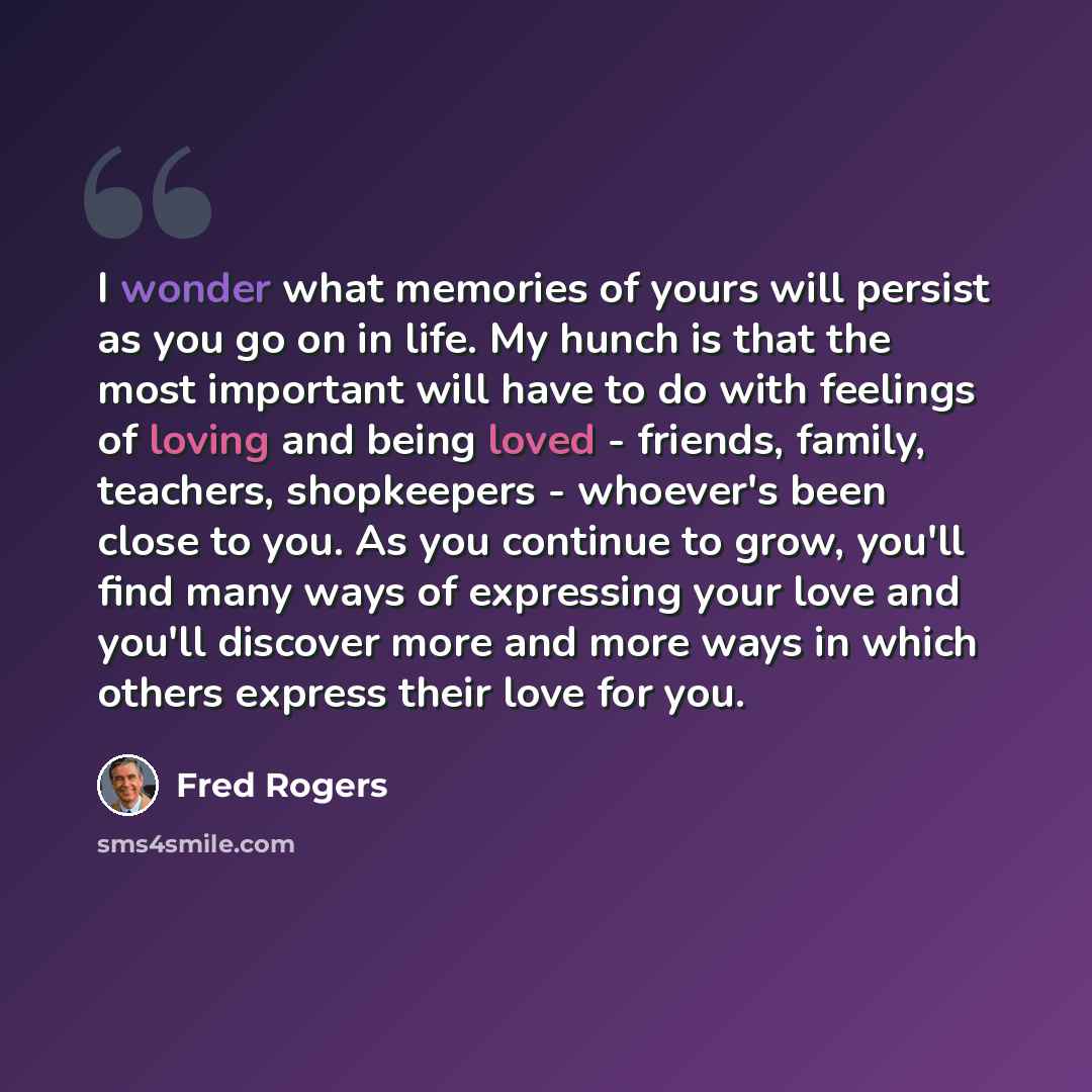 “I wonder what memories of yours will persist as you go on in life. My hunch is that the most important will have to do with feelings of loving and being loved - friends, family, teachers, shopkeepers - whoever's been close to you. As you continue to grow, you'll find many ways of expressing your…” quote by Fred Rogers