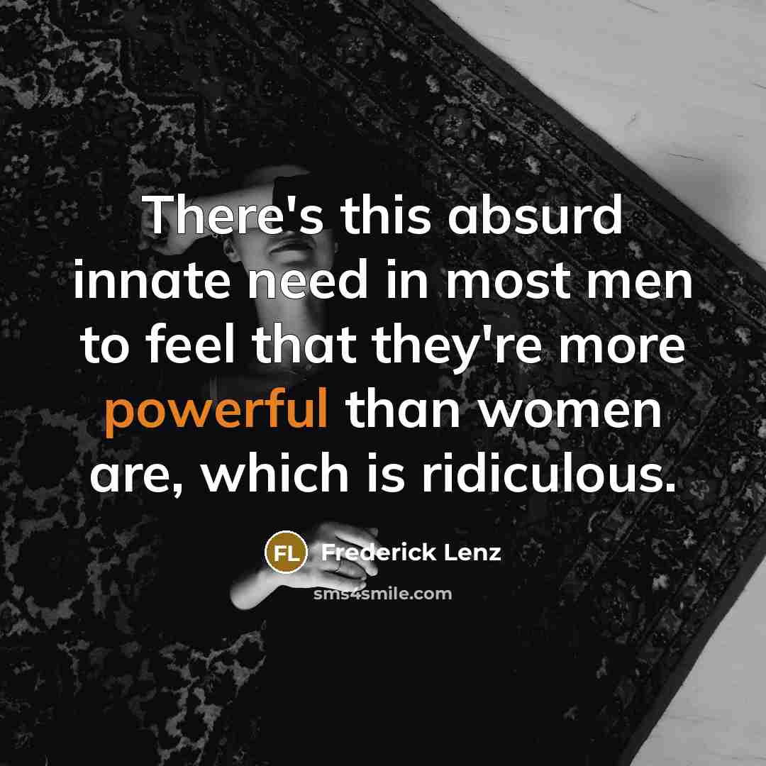 “There's this absurd innate need in most men to feel that they're more powerful than women are, which is ridiculous.” quote by Frederick Lenz