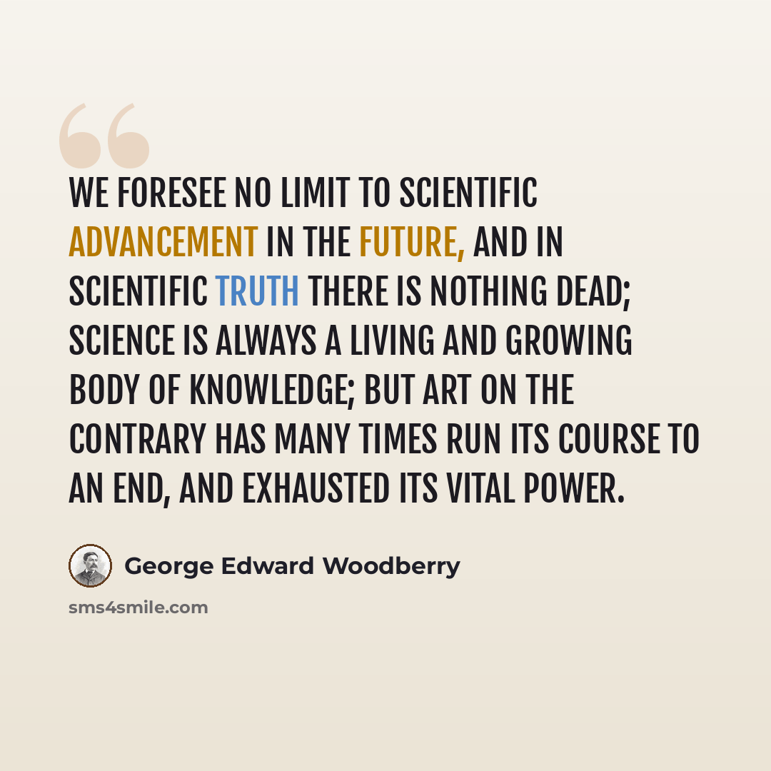 “We foresee no limit to scientific advancement in the future, and in scientific truth there is nothing dead; science is always a living and growing body of knowledge; but art on the contrary has many times run its course to an end, and exhausted its vital power.” quote by George Edward Woodberry