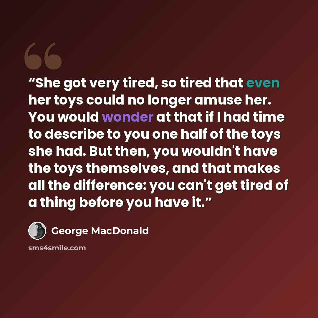 “She got very tired, so tired that even her toys could no longer amuse her. You would wonder at that if I had time to describe to you one half of the toys she had. But then, you wouldn't have the toys themselves, and that makes all the difference: you can't get tired of a thing before you have it.” quote by George MacDonald