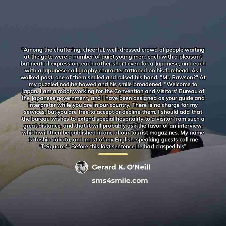 “Among the chattering, cheerful, well-dressed crowd of people waiting at the gate were a number of quiet young men, each with a pleasant but neutral expression, each rather short even for a Japanese, and each with a Japanese calligraphy character tattooed on his forehead. As I walked past, one of…” quote by Gerard K. O'Neill