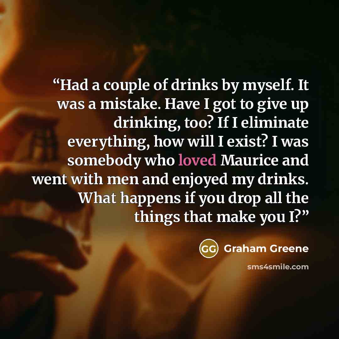 “Had a couple of drinks by myself. It was a mistake. Have I got to give up drinking, too? If I eliminate everything, how will I exist? I was somebody who loved Maurice and went with men and enjoyed my drinks. What happens if you drop all the things that make you I?” quote by Graham Greene