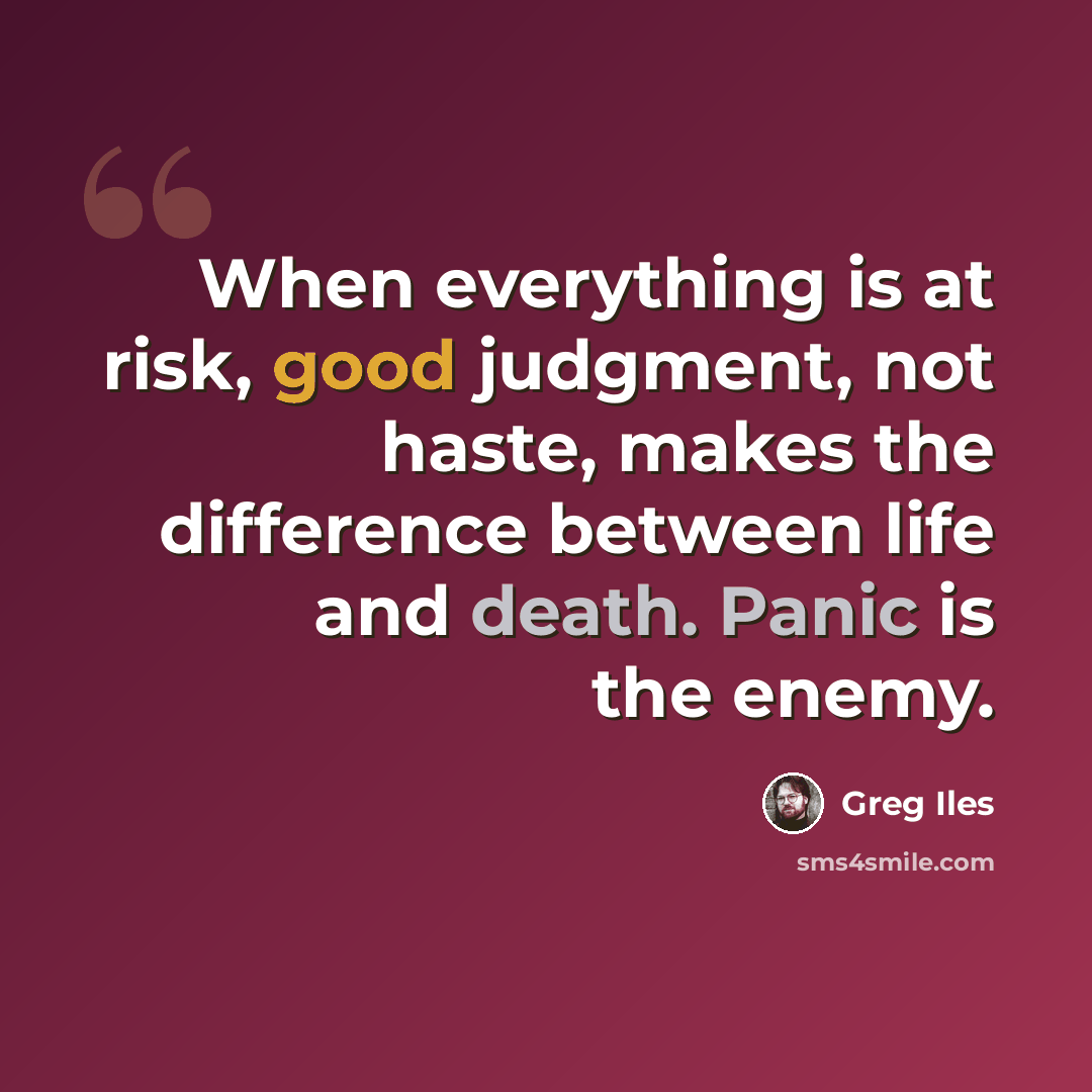 “When everything is at risk, good judgment, not haste, makes the difference between life and death. Panic is the enemy.” quote by Greg Iles