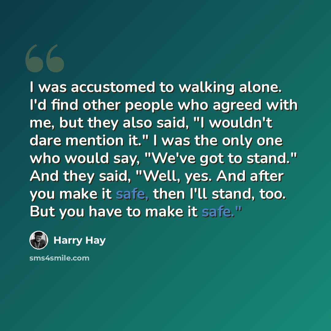 “I was accustomed to walking alone. I'd find other people who agreed with me, but they also said, "I wouldn't dare mention it." I was the only one who would say, "We've got to stand." And they said, "Well, yes. And after you make it safe, then I'll stand, too. But you have to make it safe."” quote by Harry Hay