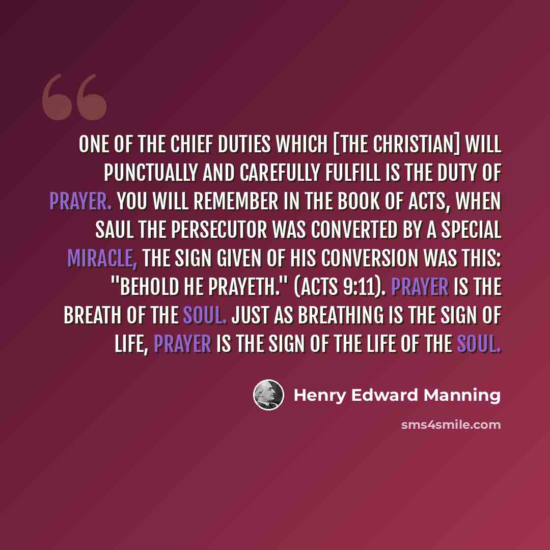 “One of the chief duties which [the Christian] will punctually and carefully fulfill is the duty of prayer. You will remember in the Book of Acts, when Saul the persecutor was converted by a special miracle, the sign given of his conversion was this: "Behold he prayeth." (Acts 9:11). Prayer is the…” quote by Henry Edward Manning