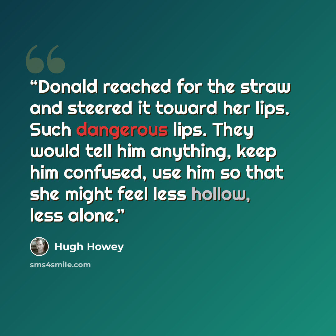 “Donald reached for the straw and steered it toward her lips. Such dangerous lips. They would tell him anything, keep him confused, use him so that she might feel less hollow, less alone.” quote by Hugh Howey